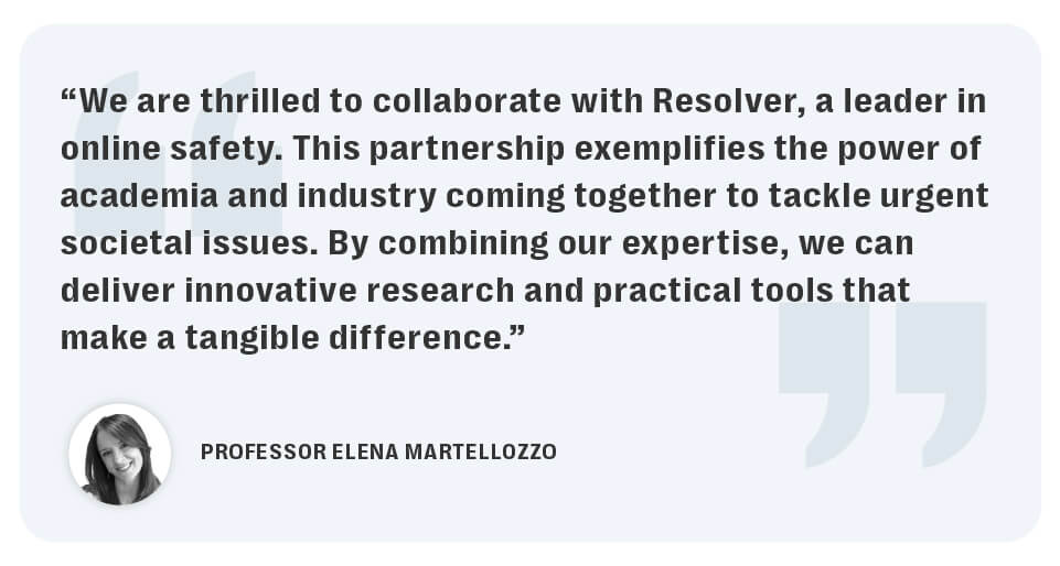 Resolver partners with middlesex university’s centre for abuse, trauma, and suicide studies to advance technology, safety and wellbeing in a complex digital age. 8 The research partnership between resolver and middlesex university exemplifies the power of academia and industry coming together to advance online safety and harm prevention research.