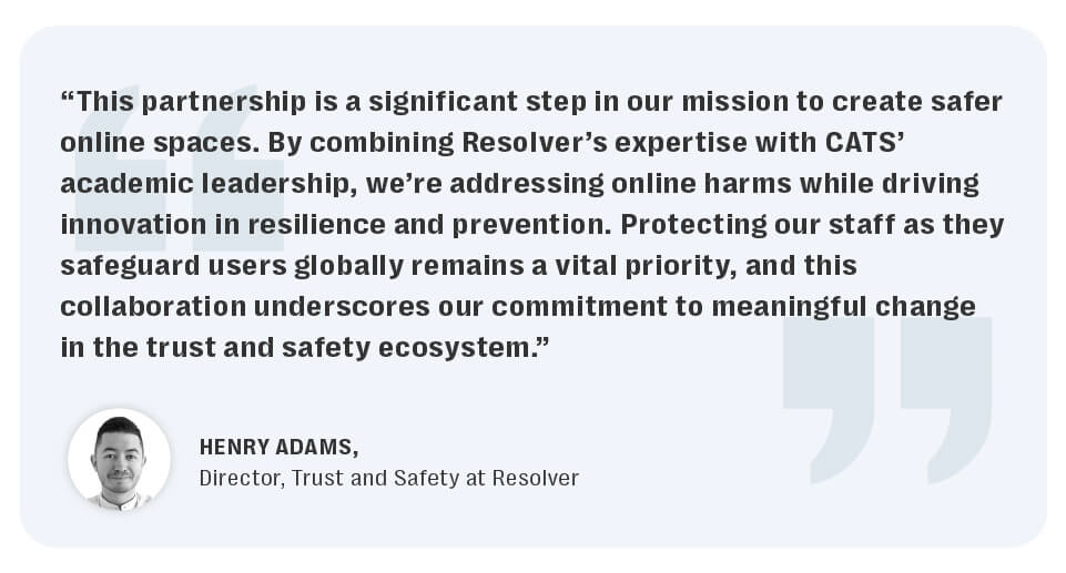 Resolver partners with middlesex university’s centre for abuse, trauma, and suicide studies to advance technology, safety and wellbeing in a complex digital age. 6 The resolver-cats research partnership can help advance online safety and harm reduction research to create safer online spaces.